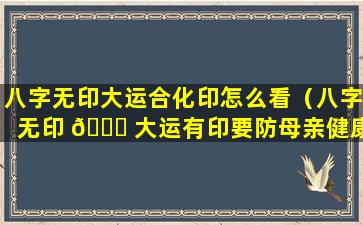 八字无印大运合化印怎么看（八字无印 🍀 大运有印要防母亲健康）